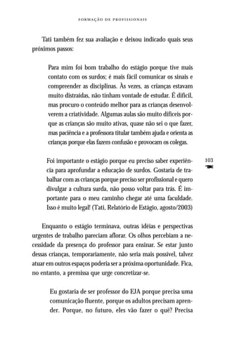   



   Tati também fez sua avaliação e deixou indicado quais seus
próximos passos:

      Para mim foi bom trabalho do estágio porque tive mais
      contato com os surdos; é mais fácil comunicar os sinais e
      compreender as disciplinas. Às vezes, as crianças estavam
      muito distraídas, não tinham vontade de estudar. É difícil,
      mas procuro o conteúdo melhor para as crianças desenvol-
      verem a criatividade. Algumas aulas são muito difíceis por-
      que as crianças são muito ativas, quase não sei o que fazer,
      mas paciência e a professora titular também ajuda e orienta as
      crianças porque elas fazem confusão e provocam os colegas.

     Foi importante o estágio porque eu preciso saber experiên-        103
     cia para aprofundar a educação de surdos. Gostaria de tra-        F
     balhar com as crianças porque preciso ser profissional e quero
     divulgar a cultura surda, não posso voltar para trás. É im-
     portante para o meu caminho chegar até uma faculdade.
     Isso é muito legal! (Tati, Relatório de Estágio, agosto/2003)

    Enquanto o estágio terminava, outras idéias e perspectivas
urgentes de trabalho pareciam aflorar. Os olhos percebiam a ne-
cessidade da presença do professor para ensinar. Se estar junto
dessas crianças, temporariamente, não seria mais possível, talvez
atuar em outros espaços poderia ser a próxima oportunidade. Fica,
no entanto, a premissa que urge concretizar-se.

       Eu gostaria de ser professor do EJA porque precisa uma
       comunicação fluente, porque os adultos precisam apren-
       der. Porque, no futuro, eles vão fazer o quê? Precisa
 