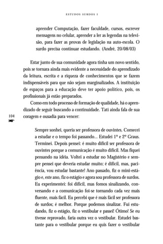   



             aprender Computação, fazer faculdade, cursos, escrever
             mensagens no celular, aprender a ler as legendas na televi-
             são, para fazer as provas de legislação na auto-escola. O
             surdo precisa continuar estudando. (André, 20/08/03)

          Estar junto de sua comunidade agora tinha um novo sentido,
      pois se tornara ainda mais evidente a necessidade do aprendizado
      da leitura, escrita e a riqueza de conhecimentos que se fazem
      indispensáveis para que não sejam marginalizados. A instituição
      de espaços para a educação deve ter apoio político, pois, os
      profissionais já estão preparados.
          Como em todo processo de formação de qualidade, há o apren-
      dizado de seguir buscando a continuidade. Tati ainda fala de sua
104   coragem e ousadia para vencer:
f
            Sempre sonhei, queria ser professora de ouvintes. Comecei
            a estudar e o tempo foi passando... Estudei 1º e 2º Graus.
            Terminei. Depois pensei: é muito difícil ser professora de
            ouvintes porque a comunicação é muito difícil. Mas fiquei
            pensando na idéia. Voltei a estudar no Magistério e sem-
            pre pensei que deveria estudar muito; é difícil, mas, paci-
            ência, vou estudar bastante! Ano passado, fiz o mini-está-
            gio e, este ano, fiz o estágio e agora sou professora de surdos.
            Eu experimentei: foi difícil, mas fomos sinalizando, con-
            versando e a comunicação foi-se tornando cada vez mais
            fluente, mais fácil. Eu percebi que é mais fácil ser professora
            de surdos; é melhor. Porque podemos sinalizar. Fui estu-
            dando, fiz o estágio, fiz o vestibular e passei! Ótimo! Se eu
            tivesse reprovado, faria outra vez o vestibular. Estudei bas-
            tante para o vestibular porque eu quis fazer o vestibular
 