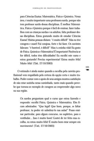   



      para Ciências Exatas: Matemática, Física e Química. Nessa
      área, é muito importante uma professora surda, porque não
      tem professor surdo dessas disciplinas. É melhor Matemá-
      tica, Física e Química porque é fácil de ensinar, fazer traba-
      lhos com as crianças surdas e os adultos, falta professor des-
      sas disciplinas. Estou gostando muito de estudar Ciências
      Exatas! Muitas pessoas diziam: “é muito difícil!” Mas eu tive
      coragem e ousei! Fui corajosa, forte e fui fazer. Os ouvintes
      falavam: “é horrível, é difícil!” Mas é a minha vida! Eu gosto
      de Física, Química e Matemática! É importante! Paciência se
      for difícil, todos têm dificuldades! Eu escolhi este curso e
      estou gostando! Precisa experimentar! Estou muito feliz!
      Muito feliz! (Tati, 27/10/2003)
                                                                       105
     O estímulo é ainda maior quando a escolha pela carreira pro-      F
fissional vem respaldada pela certeza da opção certa e muito tra-
balho. Poder contar com o apoio de seus amigos mostra a satisfação
de não estar sozinha nessa caminhada, tanto mais quando perce-
be que tornou-se exemplo de coragem ao empreender algo novo
na sua região.

      Os surdos perguntam qual o curso que estou fazendo e
      respondo: escolhi Física, Química e Matemática. Eles fi-
      cam admirados: “Que legal! Que bom, porque, se faltar
      professor, tu podes vir substituí-lo nas aulas!” Posso ensi-
      nar particular, para algum concurso, no supletivo, para o
      vestibular... Isso é muito bom! Gostei de ter feito essa es-
      colha, eu estou muito feliz! É muito bom estar sempre em
      movimento! (Tati, 27/10/2003)
 