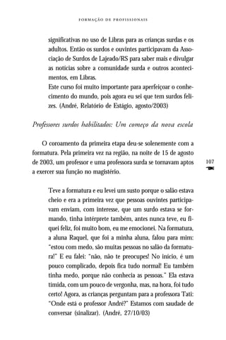   



      significativas no uso de Libras para as crianças surdas e os
      adultos. Então os surdos e ouvintes participavam da Asso-
      ciação de Surdos de Lajeado/RS para saber mais e divulgar
      as notícias sobre a comunidade surda e outros aconteci-
      mentos, em Libras.
      Este curso foi muito importante para aperfeiçoar o conhe-
      cimento do mundo, pois agora eu sei que tem surdos feli-
      zes. (André, Relatório de Estágio, agosto/2003)

Professores surdos habilitados: Um começo da nova escola

    O coroamento da primeira etapa deu-se solenemente com a
formatura. Pela primeira vez na região, na noite de 15 de agosto
de 2003, um professor e uma professora surda se tornavam aptos       107
a exercer sua função no magistério.                                  F
      Teve a formatura e eu levei um susto porque o salão estava
      cheio e era a primeira vez que pessoas ouvintes participa-
      vam enviam, com interesse, que um surdo estava se for-
      mando, tinha intérprete também, antes nunca teve, eu fi-
      quei feliz, foi muito bom, eu me emocionei. Na formatura,
      a aluna Raquel, que foi a minha aluna, falou para mim:
      “estou com medo, são muitas pessoas no salão da formatu-
      ra!” E eu falei: “não, não te preocupes! No início, é um
      pouco complicado, depois fica tudo normal! Eu também
      tinha medo, porque não conhecia as pessoas.” Ela estava
      tímida, com um pouco de vergonha, mas, na hora, foi tudo
      certo! Agora, as crianças perguntam para a professora Tati:
      “Onde está o professor André?” Estamos com saudade de
      conversar (sinalizar). (André, 27/10/03)
 