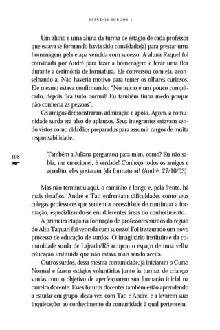   


          Um aluno e uma aluna da turma de estágio de cada professor
      que estava se formando havia sido convidado(a) para prestar uma
      homenagem pela etapa vencida com sucesso. A aluna Raquel foi
      convidada por André para fazer a homenagem e levar uma flor
      durante a cerimônia de formatura. Ele conversou com ela, acon-
      selhando-a. Não haveria motivo para temer os olhares curiosos.
      Ele mesmo estava confirmando: “No início é um pouco compli-
      cado, depois fica tudo normal! Eu também tinha medo porque
      não conhecia as pessoas”.
          Os amigos demonstraram admiração e apoio. Agora, a comu-
      nidade surda era alvo de aplausos. Seus integrantes estavam sen-
      do vistos como cidadãos preparados para assumir cargos de muita
      responsabilidade.

108         Também a Juliana perguntou para mim, como? Eu não sa-
f           bia, me emocionei, é verdade! Conheço todos os amigos e
            acredito, eles gostaram (da formatura)! (André, 27/10/03)

          Mas não terminou aqui, o caminho é longo e, pela frente, há
      mais desafios. André e Tati enfrentam dificuldades como seus
      colegas professores que sentem a necessidade de continuar a for-
      mação, especializando-se em diferentes áreas do conhecimento.
          A primeira etapa na formação de professores surdos da região
      do Alto Taquari foi vencida com sucesso! Foi instaurado um novo
      processo de educação de surdos. O imaginário instituinte da co-
      munidade surda de Lajeado/RS ocupou o espaço de uma velha
      educação instituída que não estava mais sendo aceita.
          Outros surdos, dessa mesma comunidade, já iniciaram o Curso
      Normal e fazem estágios voluntários junto às turmas de crianças
      surdas com o objetivo de aperfeiçoarem sua formação inicial na
      carreira docente. Esses futuros docentes também estão aprendendo
      a estudar em grupo, desta vez, com Tati e André, e a levarem suas
      inquietações ao conhecimento da comunidade à qual pertencem.
 