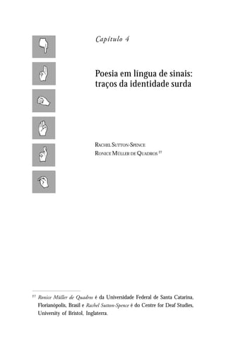 Capítulo 4



                                Poesia em língua de sinais:
                                traços da identidade surda




                                RACHEL SUTTON-SPENCE
                                RONICE MÜLLER DE QUADROS 27




27
     Ronice Müller de Quadros é da Universidade Federal de Santa Catarina,
     Florianópolis, Brasil e Rachel Sutton-Spence é do Centre for Deaf Studies,
     University of Bristol, Inglaterra.
 