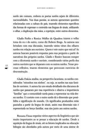   



     surdo são comuns, embora os poetas surdos sejam de diferentes
     nacionalidades. Nas duas poesias, as autoras apresentam questões
     relacionadas com a cultura do país, trazendo elementos específicos
     das formas de expressar o conteúdo nas línguas de sinais, utilizando
     o olhar, a duplicação das mãos, a repetição, entre outros elementos.

         Gladis Perlin e Ronice Müller de Quadros trazem o velho
     tema do eu e do outro, como diz Rubem Braga. As autoras nos
     brindam com essa discussão, trazendo vários viéses dos olhares
     surdos em relação aos ouvintes. Quem é este outro que está aí? As
     autoras buscam possíveis respostas para essa pergunta a partir de
     narrativas dos próprios surdos. Gladis e Ronice buscam romper
     com a dicotomia surdo e ouvinte, considerando vários perfis dos
12
     outros ouvintes que se deparam com os outros surdos. Nesse pro-
f    cesso reflexivo, trazem elementos que provocam exercícios de
     desconstrução.

          Gladis Dalcin analisa, na perspectiva lacaniana, os surdos con-
     siderados “estranhos nos ninhos”, ou seja, os surdos nas suas famí-
     lias de ouvintes. A autora faz um estudo detalhado dos discursos de
     surdos que passaram por essa experiência e observa a importância
     “familiar” que a comunidade surda passa a representar na vida des-
     ses surdos. O contato com o outro surdo dá a dimensão que possi-
     bilita a significação do mundo. Os significados produzidos estão
     pautados a partir da língua de sinais, assim essa dimensão não é
     representada no berço familiar, mas sim junto aos outros surdos.

          Rossana Finau organiza vários aspectos da lingüística que são
     muito importantes ao se pensar a educação de surdos. Desde a
     aquisição da língua de sinais, até os fatores implicados na educação
     bilíngüe são abordados pela autora por meio de uma síntese de
 