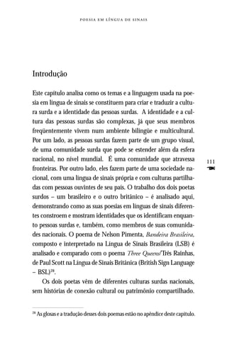     




Introdução

Este capítulo analisa como os temas e a linguagem usada na poe-
sia em língua de sinais se constituem para criar e traduzir a cultu-
ra surda e a identidade das pessoas surdas. A identidade e a cul-
tura das pessoas surdas são complexas, já que seus membros
freqüentemente vivem num ambiente bilíngüe e multicultural.
Por um lado, as pessoas surdas fazem parte de um grupo visual,
de uma comunidade surda que pode se estender além da esfera
nacional, no nível mundial. É uma comunidade que atravessa                         111
fronteiras. Por outro lado, eles fazem parte de uma sociedade na-                  F
cional, com uma língua de sinais própria e com culturas partilha-
das com pessoas ouvintes de seu país. O trabalho dos dois poetas
surdos – um brasileiro e o outro britânico – é analisado aqui,
demonstrando como as suas poesias em línguas de sinais diferen-
tes constroem e mostram identidades que os identificam enquan-
to pessoas surdas e, também, como membros de suas comunida-
des nacionais. O poema de Nelson Pimenta, Bandeira Brasileira,
composto e interpretado na Língua de Sinais Brasileira (LSB) é
analisado e comparado com o poema Three Queens/Três Rainhas,
de Paul Scott na Língua de Sinais Britânica (British Sign Language
– BSL)28.
     Os dois poetas vêm de diferentes culturas surdas nacionais,
sem histórias de conexão cultural ou patrimônio compartilhado.


28
     As glosas e a tradução desses dois poemas estão no apêndice deste capítulo.
 