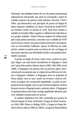  



      Entretanto, eles trabalham dentro de um viés poético internacional
      indiretamente relacionado, que pode ser remontado a partir do
      trabalho pioneiro da poetisa surda britânica Dorothy (“Dot”)
      Miles, que desenvolveu seus princípios de poesia em língua de
      sinais enquanto trabalhava no Teatro Nacional do Surdo/NTD
      nos Estados Unidos na década de 1970. Paul Scott estudou o
      trabalho de Dorothy Miles e agradece a influência do estilo dela no
      seu próprio trabalho. Nelson Pimenta também foi influenciado
      pela escola poética americana, crescendo com o trabalho do NTD
      através do seu contato com poetas surdos americanos contemporâ-
      neos na Universidade Gallaudet. Apesar da diferença no estilo
      poético, ambos os poetas usam sua forma de arte em língua de
      sinais para expressar suas identidades Surdas e suas próprias iden-
112   tidades nacionais.
f         A poesia em língua de sinais, assim como a poesia em qual-
      quer língua, usa uma forma intensificada de linguagem (“sinal
      arte”) para efeito estético (Sutton-Spence 2005; Valli 1993; Leech
      1969). A linguagem nos poemas está em primeiro plano, deter-
      minada pela sua projeção que se origina da sua diferença em rela-
      ção à linguagem cotidiana. A linguagem pode ser projetada de
      forma regular, uma vez que o poeta usa recursos e sinais já exis-
      tentes na língua com excepcional regularidade, ou pode ser pro-
      jetada de forma irregular, uma vez que as formas originais e criativas
      do poeta trazem a linguagem para o primeiro plano. A linguagem
      no primeiro plano pode trazer consigo significado adicional, para
      criar múltiplas interpretações do poema.
          As análises lingüísticas têm sido conduzidas por poesias de
      diversas línguas de sinais, incluindo a Língua de Sinais America-
      na (Valli 1993; Klima & Bellugi 1979), a Língua de Sinais Bri-
      tânica (Sutton-Spence 2001a,b, 2005), a Língua de Sinais Italiana
 