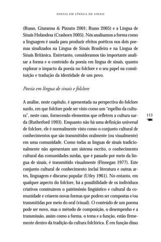     



(Russo, Giuranna & Pizzuto 2001; Russo 2005) e a Língua de
Sinais Holandesa (Crasborn 2005). Nós analisamos a forma como
a linguagem é usada para produzir efeitos poéticos nos dois poe-
mas sinalizados na Língua de Sinais Brasileira e na Língua de
Sinais Britânica. Entretanto, consideramos tão importante anali-
sar a forma e o conteúdo da poesia em língua de sinais, quanto
explorar o impacto da poesia no folclore e o seu papel na consti-
tuição e tradução da identidade de um povo.

Poesia em língua de sinais e folclore

A análise, neste capítulo, é apresentada na perspectiva do folclore
surdo, em que folclore pode ser visto como um “espelho da cultu-
ra”, neste caso, fornecendo elementos que refletem a cultura sur-     113
da (Rutherford 1993). Enquanto não há uma definição universal         F
de folclore, ele é normalmente visto como o conjunto cultural de
conhecimentos que são transmitidos oralmente (ou visualmente)
em uma comunidade. Como todas as línguas de sinais tradicio-
nalmente não apresentam um sistema escrito, o conhecimento
cultural das comunidades surdas, que é passado por meio da lín-
gua de sinais, é transmitido visualmente (Finnegan 1977). Este
conjunto cultural de conhecimento inclui literatura e outras ar-
tes, linguagem e discurso popular (Utley 1961). No entanto, em
qualquer aspecto do folclore, há a possibilidade de os indivíduos
criativos construírem o patrimônio lingüístico e cultural da co-
munidade e criarem novas formas que podem ser compostas e/ou
transmitidas por meio do oral (visual). O conteúdo de um poema
pode ser novo, mas o método de composição, o desempenho e a
transmissão, assim como a forma, o tema e a função, estão firme-
mente dentro da tradição da cultura folclórica. É em função disso
 