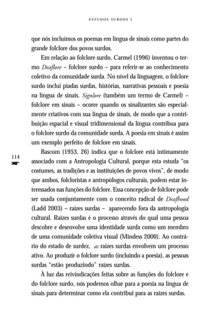   



      que nós incluímos os poemas em língua de sinais como partes do
      grande folclore dos povos surdos.
          Em relação ao folclore surdo, Carmel (1996) inventou o ter-
      mo Deaflore – folclore surdo – para referir-se ao conhecimento
      coletivo da comunidade surda. No nível da linguagem, o folclore
      surdo inclui piadas surdas, histórias, narrativas pessoais e poesia
      na língua de sinais. Signlore (também um termo de Carmel) –
      folclore em sinais – ocorre quando os sinalizantes são especial-
      mente criativos com sua língua de sinais, de modo que a contri-
      buição espacial e visual tridimensional da língua contribua para
      o folclore surdo da comunidade surda. A poesia em sinais é assim
      um exemplo perfeito de folclore em sinais.
          Bascom (1953, 26) indica que o folclore está intimamente
114
f     associado com a Antropologia Cultural, porque esta estuda “os
      costumes, as tradições e as instituições de povos vivos”, de modo
      que ambos, folcloristas e antropólogos culturais, podem estar in-
      teressados nas funções do folclore. Essa concepção de folclore pode
      ser usada conjuntamente com o conceito radical de Deafhood
      (Ladd 2003) – raízes surdas – aparecendo fora da antropologia
      cultural. Raízes surdas é o processo através do qual uma pessoa
      descobre e desenvolve uma identidade surda como um membro
      de uma comunidade coletiva visual (Mindess 2000). Ao contrá-
      rio do estado de surdez, as raízes surdas envolvem um processo
      ativo. Ao produzir o folclore surdo (incluindo a poesia), as pessoas
      surdas “estão produzindo” raízes surdas.
          À luz das reivindicações feitas sobre as funções do folclore e
      do folclore surdo, nós podemos olhar para a poesia na língua de
      sinais para determinar como ela contribui para as raízes surdas.
 
