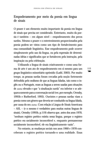     



Empoderamento por meio da poesia em língua
de sinais

O prazer é um elemento muito importante da poesia em língua
de sinais que precisa ser considerado. Entretanto, muito da poe-
sia é também – em algum nível – empoderamento dos povos
surdos. Mesmo o prazer e o entretenimento proporcionados pela
poesia podem ser vistos como um tipo de fortalecimento para
essa comunidade lingüística. Esse empoderamento pode ocorrer
simplesmente pelo uso da língua, ou pela expressão de determi-
nadas idéias e significados que se fortalecem pela instrução, pela
inspiração ou pela celebração.
    Utilizando a língua de sinais criativamente e como uma for-
ma de arte é um ato de empoderamento em si mesmo para um               115
grupo lingüístico minoritário oprimido (Ladd, 2003). Por muito         F
tempo, as pessoas surdas foram cercadas pela noção fortemente
defendida pelo oralismo de que as línguas faladas, tais como o in-
glês ou o Português, eram as línguas a serem usadas para situações
de status elevado e que “a sinalização surda” era inferior e se ade-
quava somente para a conversação social (ver, por exemplo, Ormsby,
1995b e Rutherford, 1993). Ouvintes e pessoas surdas viam a
poesia como um gênero que deveria ser conduzido na língua falada,
por causa do seu status. Com relação à Língua de Sinais Americana
– ASL – (e o mesmo é verdadeiro para muitas outras línguas de
sinais), Ormsby (1995b, p.119) observa que, antes dos anos 1970,
“nenhum registro poético existiu nessa língua, porque o registro
poético era socialmente inconcebível e, enquanto permanecesse
socialmente inconcebível, ele era lingüisticamente vazio”.
    No entanto, as mudanças sociais nos anos 1960 e 1970 con-
ceberam o registro poético tornando-o uma realidade. Essas
 