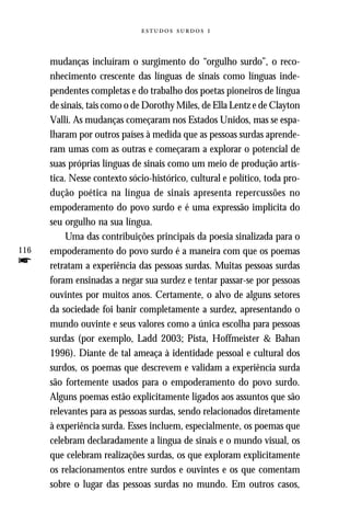   



      mudanças incluíram o surgimento do “orgulho surdo”, o reco-
      nhecimento crescente das línguas de sinais como línguas inde-
      pendentes completas e do trabalho dos poetas pioneiros de língua
      de sinais, tais como o de Dorothy Miles, de Ella Lentz e de Clayton
      Valli. As mudanças começaram nos Estados Unidos, mas se espa-
      lharam por outros países à medida que as pessoas surdas aprende-
      ram umas com as outras e começaram a explorar o potencial de
      suas próprias línguas de sinais como um meio de produção artís-
      tica. Nesse contexto sócio-histórico, cultural e político, toda pro-
      dução poética na língua de sinais apresenta repercussões no
      empoderamento do povo surdo e é uma expressão implícita do
      seu orgulho na sua língua.
          Uma das contribuições principais da poesia sinalizada para o
116   empoderamento do povo surdo é a maneira com que os poemas
f     retratam a experiência das pessoas surdas. Muitas pessoas surdas
      foram ensinadas a negar sua surdez e tentar passar-se por pessoas
      ouvintes por muitos anos. Certamente, o alvo de alguns setores
      da sociedade foi banir completamente a surdez, apresentando o
      mundo ouvinte e seus valores como a única escolha para pessoas
      surdas (por exemplo, Ladd 2003; Pista, Hoffmeister & Bahan
      1996). Diante de tal ameaça à identidade pessoal e cultural dos
      surdos, os poemas que descrevem e validam a experiência surda
      são fortemente usados para o empoderamento do povo surdo.
      Alguns poemas estão explicitamente ligados aos assuntos que são
      relevantes para as pessoas surdas, sendo relacionados diretamente
      à experiência surda. Esses incluem, especialmente, os poemas que
      celebram declaradamente a língua de sinais e o mundo visual, os
      que celebram realizações surdas, os que exploram explicitamente
      os relacionamentos entre surdos e ouvintes e os que comentam
      sobre o lugar das pessoas surdas no mundo. Em outros casos,
 