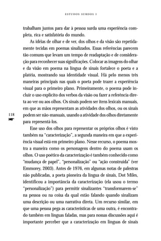   



      trabalham juntos para dar à pessoa surda uma experiência com-
      pleta, rica e satisfatória do mundo.
          As idéias de olhar e de ver, dos olhos e da visão são repetida-
      mente tecidas em poemas sinalizados. Essas referências parecem
      tão comuns que levam um tempo de readaptação e de considera-
      ção para reconhecer suas significações. Colocar as imagens do olhar
      e da visão em poema na língua de sinais fortalece o poeta e a
      platéia, mostrando sua identidade visual. Há pelo menos três
      maneiras principais nas quais o poeta pode trazer a experiência
      visual para o primeiro plano. Primeiramente, o poema pode in-
      cluir o uso explícito dos verbos da visão ou fazer a referência dire-
      ta ao ver ou aos olhos. Os sinais podem ser itens lexicais manuais,
      em que as mãos representam as atividades dos olhos, ou os sinais
118   podem ser não-manuais, usando a atividade dos olhos diretamente
f     para representá-los.
          Esse uso dos olhos para representar os próprios olhos é visto
      também na “caracterização”, a segunda maneira em que a experi-
      ência visual está em primeiro plano. Nesse recurso, o poema mos-
      tra a maneira como os personagens dentro do poema usam os
      olhos. O uso poético da caracterização é também conhecido como
      “mudança de papel”, “personalização” ou “ação construída” (ver
      Emmorey, 2003). Antes de 1976, em algumas notas de palestras
      não publicadas, a poeta pioneira da língua de sinais, Dot Miles,
      identificou a importância da caracterização (ela usou o termo
      “personalização”) para permitir sinalizantes “transformarem-se”
      na pessoa ou na coisa da qual estão falando quando sinalizam
      uma descrição ou uma narrativa direta. Um recurso similar, em
      que uma pessoa pega as características de uma outra, é encontra-
      do também em línguas faladas, mas para nossas discussões aqui é
      importante perceber que a caracterização em línguas de sinais
 