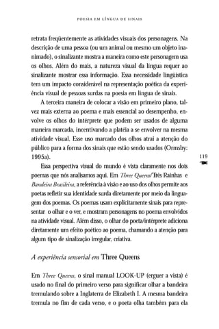     



retrata freqüentemente as atividades visuais dos personagens. Na
descrição de uma pessoa (ou um animal ou mesmo um objeto ina-
nimado), o sinalizante mostra a maneira como este personagem usa
os olhos. Além do mais, a natureza visual da língua requer ao
sinalizante mostrar essa informação. Essa necessidade lingüística
tem um impacto considerável na representação poética da experi-
ência visual de pessoas surdas na poesia em língua de sinais.
    A terceira maneira de colocar a visão em primeiro plano, tal-
vez mais externa ao poema e mais essencial ao desempenho, en-
volve os olhos do intérprete que podem ser usados de alguma
maneira marcada, incentivando a platéia a se envolver na mesma
atividade visual. Esse uso marcado dos olhos atrai a atenção do
público para a forma dos sinais que estão sendo usados (Ormsby:
1995a).                                                                    119
    Essa perspectiva visual do mundo é vista claramente nos dois           F
poemas que nós analisamos aqui. Em Three Queens/Três Rainhas e
Bandeira Brasileira, a referência à visão e ao uso dos olhos permite aos
poetas refletir sua identidade surda diretamente por meio da lingua-
gem dos poemas. Os poemas usam explicitamente sinais para repre-
sentar o olhar e o ver, e mostram personagens no poema envolvidos
na atividade visual. Além disso, o olhar do poeta/intérprete adiciona
diretamente um efeito poético ao poema, chamando a atenção para
algum tipo de sinalização irregular, criativa.

A experiência sensorial em Three Queens

Em Three Queens, o sinal manual LOOK-UP (erguer a vista) é
usado no final do primeiro verso para significar olhar a bandeira
tremulando sobre a Inglaterra de Elizabeth I. A mesma bandeira
tremula no fim de cada verso, e o poeta olha também para ela
 