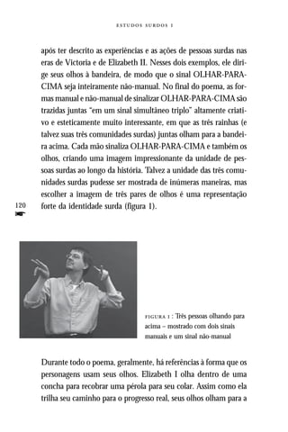   



      após ter descrito as experiências e as ações de pessoas surdas nas
      eras de Victoria e de Elizabeth II. Nesses dois exemplos, ele diri-
      ge seus olhos à bandeira, de modo que o sinal OLHAR-PARA-
      CIMA seja inteiramente não-manual. No final do poema, as for-
      mas manual e não-manual de sinalizar OLHAR-PARA-CIMA são
      trazidas juntas “em um sinal simultâneo triplo” altamente criati-
      vo e esteticamente muito interessante, em que as três rainhas (e
      talvez suas três comunidades surdas) juntas olham para a bandei-
      ra acima. Cada mão sinaliza OLHAR-PARA-CIMA e também os
      olhos, criando uma imagem impressionante da unidade de pes-
      soas surdas ao longo da história. Talvez a unidade das três comu-
      nidades surdas pudesse ser mostrada de inúmeras maneiras, mas
      escolher a imagem de três pares de olhos é uma representação
120   forte da identidade surda (figura 1).
f




                                         : Três pessoas olhando para
                                       acima – mostrado com dois sinais
                                       manuais e um sinal não-manual


      Durante todo o poema, geralmente, há referências à forma que os
      personagens usam seus olhos. Elizabeth I olha dentro de uma
      concha para recobrar uma pérola para seu colar. Assim como ela
      trilha seu caminho para o progresso real, seus olhos olham para a
 