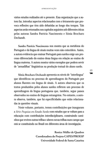 



vários estudos realizados até o presente. Essa organização que a au-
tora faz, introduz aspectos relacionados com o letramento que pro-
voca reflexões que têm sido debatidas ao longo dos tempos. Tais
aspectos serão retomados nos capítulos seguintes sob diferentes óticas
pelas autoras Sandra Patrícia Nascimento e Sônia Brocharo
Dechandt.

    Sandra Patrícia Nascimento nos mostra que as metáforas do
Português e da língua de sinais muitas vezes não coincidem. Assim,
a autora evidencia que ensinar Português para surdos exige um pro-
cesso diferenciado do ensino dessa língua em relação ao ensino de
língua materna. A autora mostra vários exemplos que podem servir
de “armadilhas” lingüísticas na produção textual do aluno surdo.
                                                                         13
     Sônia Brocharo Dechandt apresenta os níveis de “interlíngua”        F
que identificou no processo de aprendizagem do Português por
alunos fluentes em língua de sinais. A autora observou que os
textos produzidos pelos alunos surdos refletem um processo de
aprendizagem da língua portuguesa que, também, segue passos
observados no ensino de línguas estrangeiras. No entanto, a auto-
ra observa, também, que há especificidades que estão relaciona-
das às questões visuais.
     Neste volume, portanto, temos contribuições que inauguram
a Série Pesquisas em Estudos Surdos com estudos que se voltam para a
educação com contribuições interdisciplinares, construindo cami-
nhos que revêem outras trilhas e abrem novas trilhas num campo que
está se constituindo no Brasil em diferentes áreas de investigação.

                                    Ronice Müller de Quadros
                     Coordenadora do Projeto CAPES/PROESP
                        Universidade Federal de Santa Catarina
 