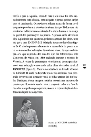     



direita e para a esquerda, olhando para o seu reino. Ela olha cui-
dadosamente para a batata, para o cigarro e para as pessoas surdas
que vê sinalizando. Os servidores olham acima de forma servil
enquanto percebem as descobertas de seu tempo. Todos esses são
mostrados deliberadamente através dos olhos durante a mudança
de papel dos personagens no poema. A pessoa surda victoriana
olha suplicando por instrução, pedindo-a através dos olhos, uma
vez que o sinal ENSINA-ME é dirigido à posição dos olhos (figu-
ra 2). O sinal representa claramente a necessidade da pessoa sur-
da de uma melhor educação, baseada no visual, do que a educa-
ção oral que dependia dos ouvidos que foi determinada pelo
Congresso de Milão, em 1880, realizada durante o reinado de
Victoria. A recusa do personagem victoriano no poema para for-
necer essa educação é mostrada pelos olhos desviados no sinal        121
IGNORAR (figura 3). Mesmo na referência ao feriado africano          F
de Elizabeth II, onde ela fica sabendo de sua ascensão, ela é mos-
trada envolvida na atividade visual de olhar através dos binócu-
los. Nenhuma dessas imagens sozinhas necessita ser interpretada
como especificamente surdas, mas o conjunto delas e o fato de
que elas se espalham pelo poema, mostra a representação da his-
tória surda por meio da visão.




                                     : IGNORAR com olhos
                                   desviados.
 
