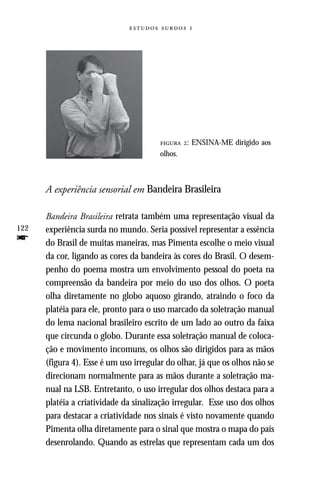   




                                         : ENSINA-ME dirigido aos
                                        olhos.



      A experiência sensorial em Bandeira Brasileira

      Bandeira Brasileira retrata também uma representação visual da
122   experiência surda no mundo. Seria possível representar a essência
f     do Brasil de muitas maneiras, mas Pimenta escolhe o meio visual
      da cor, ligando as cores da bandeira às cores do Brasil. O desem-
      penho do poema mostra um envolvimento pessoal do poeta na
      compreensão da bandeira por meio do uso dos olhos. O poeta
      olha diretamente no globo aquoso girando, atraindo o foco da
      platéia para ele, pronto para o uso marcado da soletração manual
      do lema nacional brasileiro escrito de um lado ao outro da faixa
      que circunda o globo. Durante essa soletração manual de coloca-
      ção e movimento incomuns, os olhos são dirigidos para as mãos
      (figura 4). Esse é um uso irregular do olhar, já que os olhos não se
      direcionam normalmente para as mãos durante a soletração ma-
      nual na LSB. Entretanto, o uso irregular dos olhos destaca para a
      platéia a criatividade da sinalização irregular. Esse uso dos olhos
      para destacar a criatividade nos sinais é visto novamente quando
      Pimenta olha diretamente para o sinal que mostra o mapa do país
      desenrolando. Quando as estrelas que representam cada um dos
 