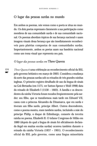   



      O lugar das pessoas surdas no mundo

      Em ambos os poemas, nós vemos como o poeta se situa no mun-
      do. Os dois poetas expressam claramente a sua participação como
      membros de sua comunidade surda e de sua comunidade nacio-
      nal. Os poemas abordam tópicos de sua herança nacional e usam
      imagens visuais dessa herança que são imediatamente reconhecí-
      veis para platéias compostas de suas comunidades surdas.
      Importantemente, ambos os poetas usam sua bandeira nacional
      como um tema visual que representa seu país.

      O lugar das pessoas surdas em Three Queens

124   Three Queens é uma celebração ao reconhecimento oficial da BSL
f     pelo governo britânico em março de 2003. Considera a mudança
      da sorte das pessoas surdas sob os reinados de três grandes rainhas
      inglesas. O primeiro registro detalhado de uso da língua de sinais
      na Grã-Bretanha (em 1575, ver Sutton-Spence e Woll 1998) data
      do reinado de Elizabeth I (1558 – 1603). A família e os descen-
      dentes da rainha Victoria foram tocados freqüentemente pela sur-
      dez: seu filho, que se transformou mais tarde em Edward VII,
      casou com a princesa Alexandra da Dinamarca, que era surda e
      tiveram um filho surdo, príncipe Albert. Outros descendentes,
      como o poema mostra, eram também surdos, incluindo a mãe do
      príncipe Philip, o duque de Edimburgo, consorte da terceira
      rainha no poema, Elizabeth II. O infame Congresso de Milão em
      1880 (depois do qual a língua de sinais foi oficialmente declara-
      da ilegal em muitas escolas surdas) ocorreu também durante o
      reinado da rainha Victoria (1837 – 1901). O reconhecimento
      oficial da BSL pelo governo, como uma língua minoritária
 