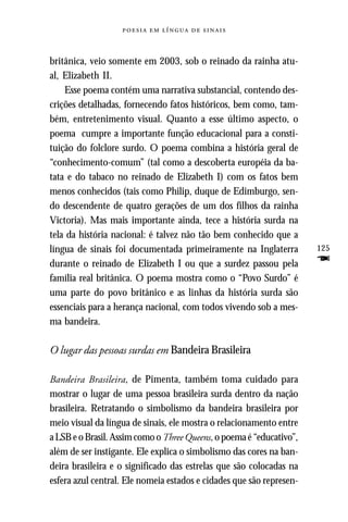     



britânica, veio somente em 2003, sob o reinado da rainha atu-
al, Elizabeth II.
    Esse poema contém uma narrativa substancial, contendo des-
crições detalhadas, fornecendo fatos históricos, bem como, tam-
bém, entretenimento visual. Quanto a esse último aspecto, o
poema cumpre a importante função educacional para a consti-
tuição do folclore surdo. O poema combina a história geral de
“conhecimento-comum” (tal como a descoberta européia da ba-
tata e do tabaco no reinado de Elizabeth I) com os fatos bem
menos conhecidos (tais como Philip, duque de Edimburgo, sen-
do descendente de quatro gerações de um dos filhos da rainha
Victoria). Mas mais importante ainda, tece a história surda na
tela da história nacional: é talvez não tão bem conhecido que a
língua de sinais foi documentada primeiramente na Inglaterra          125
durante o reinado de Elizabeth I ou que a surdez passou pela          F
família real britânica. O poema mostra como o “Povo Surdo” é
uma parte do povo britânico e as linhas da história surda são
essenciais para a herança nacional, com todos vivendo sob a mes-
ma bandeira.

O lugar das pessoas surdas em Bandeira Brasileira

Bandeira Brasileira, de Pimenta, também toma cuidado para
mostrar o lugar de uma pessoa brasileira surda dentro da nação
brasileira. Retratando o simbolismo da bandeira brasileira por
meio visual da língua de sinais, ele mostra o relacionamento entre
a LSB e o Brasil. Assim como o Three Queens, o poema é “educativo”,
além de ser instigante. Ele explica o simbolismo das cores na ban-
deira brasileira e o significado das estrelas que são colocadas na
esfera azul central. Ele nomeia estados e cidades que são represen-
 