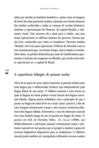   



      tados por estrelas na bandeira brasileira e, assim como as imagens
      de Scott das duas primeiras rainhas, baseadas em retratos famosos
      das rainhas conhecidas a todas as crianças de escolas britânicas,
      também a representação de Pimenta, da capital Brasília, é alta-
      mente visual. Não somente dá o sinal para a cidade, mas seus
      sinais representam os edifícios famosos do governo, formas que
      são bem conhecidas por todos os brasileiros. Pimenta sinaliza
      “Brasília” três vezes para representar o Palácio da Alvorada com os
      três monumentos que, ao mesmo tempo, fazem alusão às estrelas.
      Além disso, os prédios delineados por meio de classificadores apre-
      sentam o formato do congresso em Brasília, que recebe uma ênfa-
      se especial por ser a capital do Brasil.

126
f     A experiência bilíngüe de pessoas surdas

      Além de ser parte de uma cultura nacional, as pessoas surdas usam
      uma língua que é influenciada (embora seja independente) pela
      língua falada de sua nação. O alfabeto manual é uma forma na
      qual as línguas de sinais podem recriar formas das línguas nacio-
      nais faladas. Alguns poetas trabalham com o princípio de que a
      poesia na língua de sinais deve ser a mais “pura” possível, a fim de
      criar imagens inteiramente visuais e não mostrar nenhuma influ-
      ência das línguas faladas. Entretanto, o uso da soletração manual
      tem uma história longa de uso na poesia em língua de sinais. O
      poema em ASL de Dorothy Miles, The Skunk (1988), usa
      deliberadamente a soletração manual, entrelaçando sinais e sole-
      tração manual em um poema que se propõe a mostrar a gama de
      recursos lingüísticos disponíveis para os sinalizantes. O alfabeto
      manual pode também ser manipulado utilizando recursos usados
 