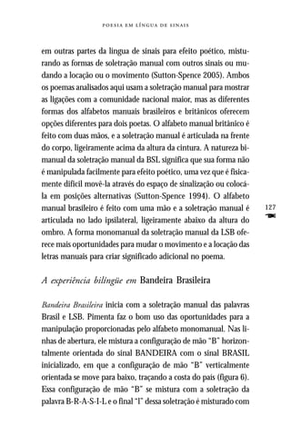     



em outras partes da língua de sinais para efeito poético, mistu-
rando as formas de soletração manual com outros sinais ou mu-
dando a locação ou o movimento (Sutton-Spence 2005). Ambos
os poemas analisados aqui usam a soletração manual para mostrar
as ligações com a comunidade nacional maior, mas as diferentes
formas dos alfabetos manuais brasileiros e britânicos oferecem
opções diferentes para dois poetas. O alfabeto manual britânico é
feito com duas mãos, e a soletração manual é articulada na frente
do corpo, ligeiramente acima da altura da cintura. A natureza bi-
manual da soletração manual da BSL significa que sua forma não
é manipulada facilmente para efeito poético, uma vez que é fisica-
mente difícil movê-la através do espaço de sinalização ou colocá-
la em posições alternativas (Sutton-Spence 1994). O alfabeto
manual brasileiro é feito com uma mão e a soletração manual é        127
articulada no lado ipsilateral, ligeiramente abaixo da altura do     F
ombro. A forma monomanual da soletração manual da LSB ofe-
rece mais oportunidades para mudar o movimento e a locação das
letras manuais para criar significado adicional no poema.

A experiência bilíngüe em Bandeira Brasileira

Bandeira Brasileira inicia com a soletração manual das palavras
Brasil e LSB. Pimenta faz o bom uso das oportunidades para a
manipulação proporcionadas pelo alfabeto monomanual. Nas li-
nhas de abertura, ele mistura a configuração de mão “B” horizon-
talmente orientada do sinal BANDEIRA com o sinal BRASIL
inicializado, em que a configuração de mão “B” verticalmente
orientada se move para baixo, traçando a costa do país (figura 6).
Essa configuração de mão “B” se mistura com a soletração da
palavra B-R-A-S-I-L e o final “l” dessa soletração é misturado com
 