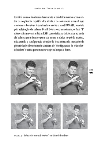     



termina com o sinalizante hasteando a bandeira mastro acima an-
tes da seqüência repetida dos sinais e de soletração manual que
mostram a bandeira tremulando e então o sinal BRASIL, seguido
pela soletração da palavra Brasil. Nesta vez, entretanto, o final “l”
não se mistura com as letras LSB, como feito no início, mas ao invés
ela balança para frente e para trás como a adriça no pé do mastro,
misturando a configuração de mão da letra com a do marcador de
propriedade (denominado também de “configuração de mão clas-
sificadora”) usada para mostrar objetos longos e finos.




                                                                        129
                                                                        F




  : Soletração manual “ordem” na faixa da bandeira
 