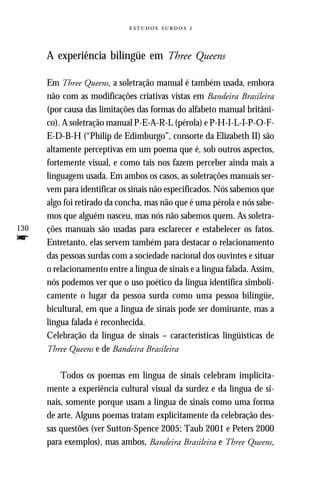   



      A experiência bilíngüe em Three Queens

      Em Three Queens, a soletração manual é também usada, embora
      não com as modificações criativas vistas em Bandeira Brasileira
      (por causa das limitações das formas do alfabeto manual britâni-
      co). A soletração manual P-E-A-R-L (pérola) e P-H-I-L-I-P-O-F-
      E-D-B-H (“Philip de Edimburgo”, consorte da Elizabeth II) são
      altamente perceptivas em um poema que é, sob outros aspectos,
      fortemente visual, e como tais nos fazem perceber ainda mais a
      linguagem usada. Em ambos os casos, as soletrações manuais ser-
      vem para identificar os sinais não especificados. Nós sabemos que
      algo foi retirado da concha, mas não que é uma pérola e nós sabe-
      mos que alguém nasceu, mas nós não sabemos quem. As soletra-
130   ções manuais são usadas para esclarecer e estabelecer os fatos.
f     Entretanto, elas servem também para destacar o relacionamento
      das pessoas surdas com a sociedade nacional dos ouvintes e situar
      o relacionamento entre a língua de sinais e a língua falada. Assim,
      nós podemos ver que o uso poético da língua identifica simboli-
      camente o lugar da pessoa surda como uma pessoa bilíngüe,
      bicultural, em que a língua de sinais pode ser dominante, mas a
      língua falada é reconhecida.
      Celebração da língua de sinais – características lingüísticas de
      Three Queens e de Bandeira Brasileira

          Todos os poemas em língua de sinais celebram implicita-
      mente a experiência cultural visual da surdez e da língua de si-
      nais, somente porque usam a língua de sinais como uma forma
      de arte. Alguns poemas tratam explicitamente da celebração des-
      sas questões (ver Sutton-Spence 2005; Taub 2001 e Peters 2000
      para exemplos), mas ambos, Bandeira Brasileira e Three Queens,
 