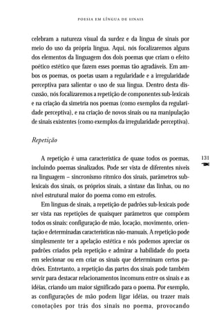     



celebram a natureza visual da surdez e da língua de sinais por
meio do uso da própria língua. Aqui, nós focalizaremos alguns
dos elementos da linguagem dos dois poemas que criam o efeito
poético estético que fazem esses poemas tão agradáveis. Em am-
bos os poemas, os poetas usam a regularidade e a irregularidade
perceptiva para salientar o uso de sua língua. Dentro desta dis-
cussão, nós focalizaremos a repetição de componentes sub-lexicais
e na criação da simetria nos poemas (como exemplos da regulari-
dade perceptiva), e na criação de novos sinais ou na manipulação
de sinais existentes (como exemplos da irregularidade perceptiva).

Repetição

    A repetição é uma característica de quase todos os poemas,         131
incluindo poemas sinalizados. Pode ser vista de diferentes níveis      F
na linguagem – sincronismo rítmico dos sinais, parâmetros sub-
lexicais dos sinais, os próprios sinais, a sintaxe das linhas, ou no
nível estrutural maior do poema como em estrofes.
    Em línguas de sinais, a repetição de padrões sub-lexicais pode
ser vista nas repetições de quaisquer parâmetros que compõem
todos os sinais: configuração de mão, locação, movimento, orien-
tação e determinadas características não-manuais. A repetição pode
simplesmente ter a apelação estética e nós podemos apreciar os
padrões criados pela repetição e admirar a habilidade do poeta
em selecionar ou em criar os sinais que determinam certos pa-
drões. Entretanto, a repetição das partes dos sinais pode também
servir para destacar relacionamentos incomuns entre os sinais e as
idéias, criando um maior significado para o poema. Por exemplo,
as configurações de mão podem ligar idéias, ou trazer mais
conotações por trás dos sinais no poema, provocando
 