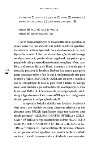   



          SOL (O PARA
                    5) QUENTE (C) AQUECER (5) CORES (5) AMARELO (G)
          LOSANGO-FORMA-ÁREA (G) ÁREA-SOBRE-BANDEIRA (5)



          ESFERA   (5) ÁGUA (L) AZUL (S PARA G)
          ESFERA   (5) ESFERA-GIRANDO (G)

          Usar as duas configurações de mão abertas planas para muitos
      desses sinais cria não somente um padrão repetitivo agradável,
      mas adiciona também significado por meio da conotação das con-
      figurações de mão. A abertura das configurações de mão carrega
      consigo a associação positiva de um orgulho do seu país e a pro-
      pagação da mão para suas dimensões mais completas reflete, tam-
      bém, a dimensão física do Brasil, enquanto a área do país é
134   mostrada pela área da bandeira. Embora haja pouco para que o
f     poeta possa fazer sobre o fato de que a configuração de mão para
      os sinais VERDE, AMARELO e AZUL não são nem 5 nem B, o
      uso da configuração de mão G para traçar a forma do losango
      amarelo na bandeira segue ordenadamente a configuração de mão
      G do sinal AMARELO. Similarmente, a configuração de mão L
      de água liga a forma e a idéia da cor AZUL que tem configuração
      de mão próxima à configuração de mão G.
               A repetição lexical e sintática em Bandeira Brasileira é
      vista com o uso repetido dos sinais altamente criativos que nós
      glosamos como PEGAR (significando “pegar um estado ou uma
      cidade particular”) MOLDAR-DENTRO-ESTRELA e COLO-
      CAR-A-ESTRELA e a repetição triplicada da frase PEGAR-ISTO
      MOLDAR-ISTO FAZER-UMA-ESTRELA COLOCAR-A-ES-
      TRELA (ver figura 10). Usar repetidamente estes sinais intensifi-
      ca um padrão estético agradável, mas mostra também unidade
      nacional, tratando todos os estados e cidades da mesma maneira.
 