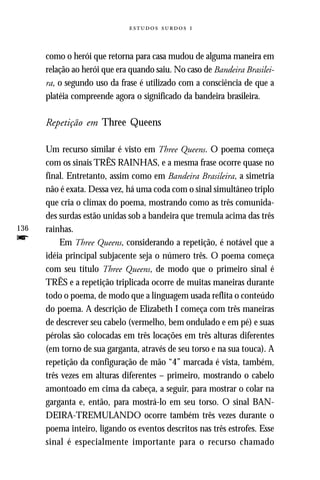   



      como o herói que retorna para casa mudou de alguma maneira em
      relação ao herói que era quando saiu. No caso de Bandeira Brasilei-
      ra, o segundo uso da frase é utilizado com a consciência de que a
      platéia compreende agora o significado da bandeira brasileira.

      Repetição em Three Queens

      Um recurso similar é visto em Three Queens. O poema começa
      com os sinais TRÊS RAINHAS, e a mesma frase ocorre quase no
      final. Entretanto, assim como em Bandeira Brasileira, a simetria
      não é exata. Dessa vez, há uma coda com o sinal simultâneo triplo
      que cria o clímax do poema, mostrando como as três comunida-
      des surdas estão unidas sob a bandeira que tremula acima das três
136   rainhas.
f         Em Three Queens, considerando a repetição, é notável que a
      idéia principal subjacente seja o número três. O poema começa
      com seu título Three Queens, de modo que o primeiro sinal é
      TRÊS e a repetição triplicada ocorre de muitas maneiras durante
      todo o poema, de modo que a linguagem usada reflita o conteúdo
      do poema. A descrição de Elizabeth I começa com três maneiras
      de descrever seu cabelo (vermelho, bem ondulado e em pé) e suas
      pérolas são colocadas em três locações em três alturas diferentes
      (em torno de sua garganta, através de seu torso e na sua touca). A
      repetição da configuração de mão “4” marcada é vista, também,
      três vezes em alturas diferentes – primeiro, mostrando o cabelo
      amontoado em cima da cabeça, a seguir, para mostrar o colar na
      garganta e, então, para mostrá-lo em seu torso. O sinal BAN-
      DEIRA-TREMULANDO ocorre também três vezes durante o
      poema inteiro, ligando os eventos descritos nas três estrofes. Esse
      sinal é especialmente importante para o recurso chamado
 