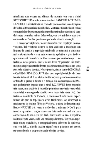    



morfismo que ocorre no clímax do poema, em que o sinal
RECONHECER se mistura com o sinal BANDEIRA-TREMU-
LANDO. Os sinais finais na coda do poema criam uma imagem
de todas as três rainhas (Elizabeth I, Victoria e Elizabeth II) e suas
comunidades de pessoas surdas que olham simultaneamente à ban-
deira que tremulou acima deles todos, e as três rainhas e suas três
comunidades Surdas que fazem parte da história da nação.
    O recurso “triplicado” ocorre também com repetição do mo-
vimento. Tal repetição dentro de um sinal não é incomum em
línguas de sinais e a repetição triplicada de um sinal é uma ma-
neira não-marcada – mas esteticamente apelativa – para indicar
que um evento acontece muitas vezes ou por muito tempo. En-
tretanto, neste poema, que tem um tema “triplicado” tão forte,
mesmo a repetição tripla dentro dos sinais transforma-se em uma
                                                                         137
parte do objetivo poético. Nesse poema, sinais como IGNORAR              F
e CAMINHAR-RESOLUTA têm uma repetição triplicada den-
tro do único sinal. Um efeito similar ocorre quando o servente é
ordenado a gravar a batata e o tabaco. Na conversação em BSL,
nós poderíamos esperar que o sinal ESCREVER fosse repetido
três vezes, mas aqui ele é repetido primeiramente seis vezes (dois
vezes três), e na segunda ocasião nove vezes (três vezes três). En-
tretanto, na estrofe de Victoria, o poema confunde nossas expec-
tativas de que as repetições serão triplicadas. Ao descrever o
nascimento de muitos filhos de Victoria, o poeta poderia ter sina-
lizado NASCER três vezes e então dar o número NOVE para
mostrar quantas crianças nasceram. Isto seria normal em uma
conversação do dia-a-dia em BSL. Entretanto, o sinal é repetido
realmente sete vezes, cada vez mais rapidamente, fazendo a repe-
tição muito mais literal e perceptivelmente diferente da conversa-
ção em BSL, dando assim significado poético ao texto,
surpreendendo e proporcionando deleite poético.
 