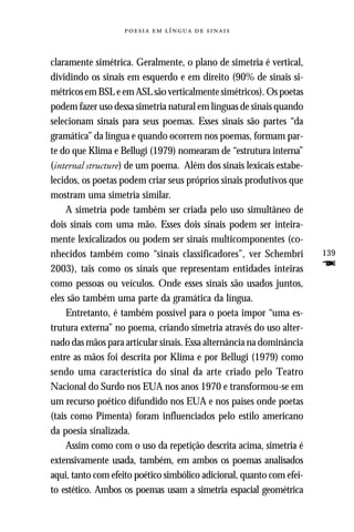     



claramente simétrica. Geralmente, o plano de simetria é vertical,
dividindo os sinais em esquerdo e em direito (90% de sinais si-
métricos em BSL e em ASL são verticalmente simétricos). Os poetas
podem fazer uso dessa simetria natural em línguas de sinais quando
selecionam sinais para seus poemas. Esses sinais são partes “da
gramática” da língua e quando ocorrem nos poemas, formam par-
te do que Klima e Bellugi (1979) nomearam de “estrutura interna”
(internal structure) de um poema. Além dos sinais lexicais estabe-
lecidos, os poetas podem criar seus próprios sinais produtivos que
mostram uma simetria similar.
     A simetria pode também ser criada pelo uso simultâneo de
dois sinais com uma mão. Esses dois sinais podem ser inteira-
mente lexicalizados ou podem ser sinais multicomponentes (co-
nhecidos também como “sinais classificadores”, ver Schembri            139
2003), tais como os sinais que representam entidades inteiras          F
como pessoas ou veículos. Onde esses sinais são usados juntos,
eles são também uma parte da gramática da língua.
     Entretanto, é também possível para o poeta impor “uma es-
trutura externa” no poema, criando simetria através do uso alter-
nado das mãos para articular sinais. Essa alternância na dominância
entre as mãos foi descrita por Klima e por Bellugi (1979) como
sendo uma característica do sinal da arte criado pelo Teatro
Nacional do Surdo nos EUA nos anos 1970 e transformou-se em
um recurso poético difundido nos EUA e nos países onde poetas
(tais como Pimenta) foram influenciados pelo estilo americano
da poesia sinalizada.
     Assim como com o uso da repetição descrita acima, simetria é
extensivamente usada, também, em ambos os poemas analisados
aqui, tanto com efeito poético simbólico adicional, quanto com efei-
to estético. Ambos os poemas usam a simetria espacial geométrica
 