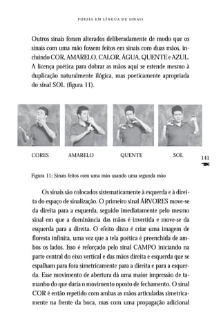     



Outros sinais foram alterados deliberadamente de modo que os
sinais com uma mão fossem feitos em sinais com duas mãos, in-
cluindo COR, AMARELO, CALOR, ÁGUA, QUENTE e AZUL.
A licença poética para dobrar as mãos aqui se estende mesmo à
duplicação naturalmente ilógica, mas poeticamente apropriada
do sinal SOL (figura 11).




CORES           AMARELO                QUENTE                 SOL
                                                                      141
                                                                      F
Figura 11: Sinais feitos com uma mão usando uma segunda mão


    Os sinais são colocados sistematicamente à esquerda e à direi-
ta do espaço de sinalização. O primeiro sinal ÁRVORES move-se
da direita para a esquerda, seguido imediatamente pelo mesmo
sinal em que a dominância das mãos é invertida e move-se da
esquerda para a direita. O efeito disto é criar uma imagem de
floresta infinita, uma vez que a tela poética é preenchida de am-
bos os lados. Isso é reforçado pelo sinal CAMPO iniciando na
parte central do eixo vertical e das mãos direita e esquerda que se
espalham para fora simetricamente para a direita e para a esquer-
da. Esse movimento de abertura dá uma maior impressão de ta-
manho do que daria o movimento oposto de fechamento. O sinal
COR é então repetido com ambas as mãos articuladas simetrica-
mente na frente da boca, mas com uma propagação adicional
 
