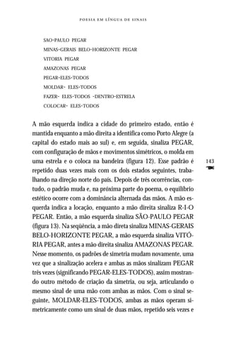     



    SAO-PAULO PEGAR

    MINAS-GERAIS BELO-HORIZONTE PEGAR

    VITORIA PEGAR

    AMAZONAS PEGAR

    PEGAR-ELES-TODOS

    MOLDAR- ELES-TODOS

    FAZER- ELES-TODOS -DENTRO-ESTRELA

    COLOCAR- ELES-TODOS



A mão esquerda indica a cidade do primeiro estado, então é
mantida enquanto a mão direita a identifica como Porto Alegre (a
capital do estado mais ao sul) e, em seguida, sinaliza PEGAR,
com configuração de mãos e movimentos simétricos, o molda em
uma estrela e o coloca na bandeira (figura 12). Esse padrão é       143
repetido duas vezes mais com os dois estados seguintes, traba-      F
lhando na direção norte do país. Depois de três ocorrências, con-
tudo, o padrão muda e, na próxima parte do poema, o equilíbrio
estético ocorre com a dominância alternada das mãos. A mão es-
querda indica a locação, enquanto a mão direita sinaliza R-I-O
PEGAR. Então, a mão esquerda sinaliza SÃO-PAULO PEGAR
(figura 13). Na seqüência, a mão direta sinaliza MINAS-GERAIS
BELO-HORIZONTE PEGAR, a mão esquerda sinaliza VITÓ-
RIA PEGAR, antes a mão direita sinaliza AMAZONAS PEGAR.
Nesse momento, os padrões de simetria mudam novamente, uma
vez que a sinalização acelera e ambas as mãos sinalizam PEGAR
três vezes (significando PEGAR-ELES-TODOS), assim mostran-
do outro método de criação da simetria, ou seja, articulando o
mesmo sinal de uma mão com ambas as mãos. Com o sinal se-
guinte, MOLDAR-ELES-TODOS, ambas as mãos operam si-
metricamente como um sinal de duas mãos, repetido seis vezes e
 