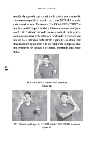   



      movido da esquerda para a direita e da direita para a esquerda,
      antes o mesmo padrão é repetido com o sinal ESTRELA estabele-
      cido simetricamente. Finalmente COLOCAR-ELES-TODOS é
      um sinal produtivo que é simétrico, feito com a mesma configura-
      ção de mão 5 vista no início do poema, e no início desta seção, e
      com o mesmo movimento externo se espalhando, produzindo um
      sentido do fechamento desta estrofe (figura 14). O efeito total
      desse uso simétrico das mãos e do uso equilibrado do espaço é criar
      um sentimento de inclusão e de junção, mostrando uma nação
      unida.




144
f

                   PORTO-ALEGRE (direita), local (esquerda)
                              Figura 12:




      RIO (direita) local (esquerda) e PEGAR (direita) SÃO-PAULO (esquerda)
                                       Figura 13:
 
