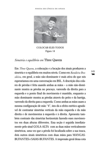     




                    COLOCAR-ELES-TODOS
                         Figura 14


Simetria e equilíbrio em Three Queens

Em Three Queens, a colocação e a locação dos sinais produzem a
                                                                     145
simetria e o equilíbrio em muitos níveis. Como em Bandeira Bra-
sileira, em geral, a mão não-dominante é mais ativa do que nós
                                                                     F
esperaríamos em uma conversação em BSL. A descrição dos cola-
res de pérolas é feita usando ambas as mãos – a mão não-domi-
nante mostra as pérolas no pescoço, varrendo da direita para a
esquerda e o ponto final do movimento é mantido, enquanto a
mão dominante mostra as pérolas através do peito e da barriga,
varrendo da direita para a esquerda. Como ambas as mãos usam a
mesma configuração de mão “4”, isto dá o efeito estético agradá-
vel de contrastar simetrias verticais da mão esquerda e da mão
direita e de movimentos à esquerda e à direita. Apresenta tam-
bém contraste das simetrias horizontais fazendo esses movimen-
tos em duas alturas diferentes. Essa seção é seguida imediata-
mente pelo sinal GOLA-ALTA com as duas mãos verticalmente
simétricas, uma vez que a pérola foi localizada sobre a sua touca,
dois outros sinais simétricos com duas mãos para MANGAS-
BUFANTES e SAIAS-BUFANTES. A impressão geral dessa cota
 