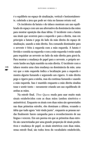   



      é o equilíbrio no espaço de sinalização, vertical e horizontalmen-
      te, cobrindo a área que pode ser vista no famoso retrato real.
           Os incidentes da batata e do tabaco mostram um uso equili-
      brado do espaço com um uso alternativo da dominância das mãos
      para mostrar oposição das duas idéias. O incidente com a batata
      usa sinais que ocorrem para a esquerda e para a direita, mas em
      princípio a batata é pega do lado da mão direita do espaço de
      sinalização, usando a mão direita. Seu comando dominador para
      o servente é feito à esquerda com a mão esquerda. A batata é
      fervida e comida na esquerda e com a mão esquerda é então usada
      para requisitar ao servente no lado da mão direita para gravá-la.
      Para mostrar a mudança de papel para o servente, o próprio ser-
      vente lambe seu lápis mantido na mão direita. O incidente com o
146   tabaco mostra uma clara mudança na dominância da mão, uma
f     vez que a mão esquerda indica a localização para a esquerda e
      mostra alguém fumando e segurando um cigarro. A mão direita
      pega o cigarro para a rainha, mas ela continua fumando e usando
      a mão esquerda. Isso é mantido enquanto a mão direita sinaliza
      tosse e sentir tonto – novamente criando um uso equilibrado de
      ambas as mãos.
           Na estrofe final, Three Queens muda para usar muito mais
      sinais estabelecidos com as duas mãos (ambos simétrico e
      assimétrico). Enquanto os sinais com duas mãos são apresentados
      nas duas primeiras estrofes, eles dominam a última, ecoando a
      idéia que tudo agora “está vindo junto”, enquanto as pessoas sur-
      das finalmente fazem campanha para o reconhecimento de sua
      língua e vencem. Em um poema em que as primeiras duas estro-
      fes são caracterizadas por uma grande proporção de sinais produ-
      tivos e mudança de papel, os sinais simétricos com duas mãos,
      nessa estrofe final, são todos itens do vocabulário estabelecido,
 