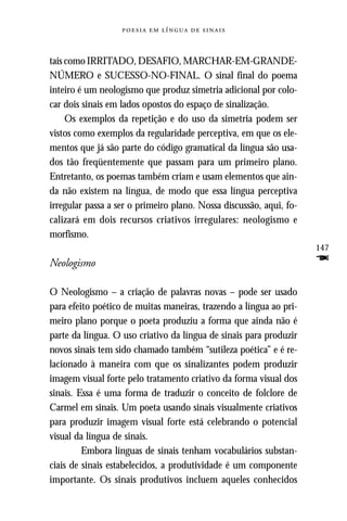     



tais como IRRITADO, DESAFIO, MARCHAR-EM-GRANDE-
NÚMERO e SUCESSO-NO-FINAL. O sinal final do poema
inteiro é um neologismo que produz simetria adicional por colo-
car dois sinais em lados opostos do espaço de sinalização.
     Os exemplos da repetição e do uso da simetria podem ser
vistos como exemplos da regularidade perceptiva, em que os ele-
mentos que já são parte do código gramatical da língua são usa-
dos tão freqüentemente que passam para um primeiro plano.
Entretanto, os poemas também criam e usam elementos que ain-
da não existem na língua, de modo que essa língua perceptiva
irregular passa a ser o primeiro plano. Nossa discussão, aqui, fo-
calizará em dois recursos criativos irregulares: neologismo e
morfismo.
                                                                     147
Neologismo                                                           F
O Neologismo – a criação de palavras novas – pode ser usado
para efeito poético de muitas maneiras, trazendo a língua ao pri-
meiro plano porque o poeta produziu a forma que ainda não é
parte da língua. O uso criativo da língua de sinais para produzir
novos sinais tem sido chamado também “sutileza poética” e é re-
lacionado à maneira com que os sinalizantes podem produzir
imagem visual forte pelo tratamento criativo da forma visual dos
sinais. Essa é uma forma de traduzir o conceito de folclore de
Carmel em sinais. Um poeta usando sinais visualmente criativos
para produzir imagem visual forte está celebrando o potencial
visual da língua de sinais.
         Embora línguas de sinais tenham vocabulários substan-
ciais de sinais estabelecidos, a produtividade é um componente
importante. Os sinais produtivos incluem aqueles conhecidos
 