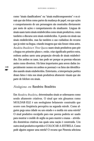   



      como “sinais classificadores” ou “sinais multicomponentes” e os si-
      nais que são feitos como partes da mudança de papel, em que ações
      e comportamento de um personagem são mostrados diretamente
      por meio de ações e comportamento do sinalizante. Línguas de
      sinais usam tanto sinais estabelecidos como sinais produtivos, como
      também o discurso sem sinais estabelecidos. A poesia em sinais usa
      sinais estabelecidos, mas faz também o uso cuidadoso do recurso
      que já existe na língua, criando imagens que não foram vistas antes.
      Bandeira Brasileira e Three Queens usam sinais produtivos para pôr
      a língua em primeiro plano e, então, criar significado poético extra,
      embora ambos usem uma proporção elevada de sinais estabeleci-
      dos. Em ambos os casos, isso pode ser porque os poemas educam
      assim como divertem. Há fatos importantes para serem dados (es-
148   pecialmente nomes em ambos os poemas) e os fatos são identifica-
f     dos usando sinais estabelecidos. Entretanto, a interpretação poética
      desses fatos é vista nos sinais produtivos altamente visuais que são
      parte de folclore em sinais.

      Neologismo em Bandeira Brasileira

      Em Bandeira Brasileira, determinados sinais se sobressaem como
      sendo altamente criativos. O sinal que nós glosamos como
      MOLDAR-ELE é um neologismo belamente construído que
      ocorre com freqüência perceptiva na segunda estrofe. Como al-
      guém pega uma cidade ou um estado e o molda em uma estrela?
      O sinal produtivo esculpido para esse poema poderia ser usado
      para mostrar o molde de argila ou para manter a massa – ativida-
      des domésticas criativas nas quais uma nação é construída. Um
      outro sinal produtivo repetido é COLOCAR-A-ESTRELA. Como
      pode alguém segurar uma estrela? O recurso que Pimenta seleciona
 