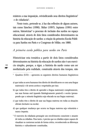   



     resistem a essa imposição, reivindicando seus direitos lingüísticos2
      e de cidadania3.
          Neste texto, pretende-se, à luz das reflexões de alguns autores,
     tais como Sánchez (1990), Skliar (1997), Japiassu (1991) entre
     outros, historicizar4 o processo de inclusão dos surdos no espaço
     educacional, através de dois fatos considerados determinantes na
     história da educação de surdos: a criação da primeira Escola Públi-
     ca para Surdos em Paris e o Congresso de Milão, em 1880.

     A primeira escola pública para surdos em Paris

     Historicizar esta temática a partir de dois fatos considerados
     determinantes na história da educação de surdos não é um exercí-
16   cio simples, porque, a rigor, a história do surdo como um ser
f    mediatizado pela realidade, construída através dos tempos, não
     2
          Quadros (S/D) – apresenta os seguintes direitos humanos lingüísticos:


     a) que todos os seres humanos têm direito de identificarem-se com uma língua
        materna(s) e de serem aceitos e respeitados por isso;
     b) que todos têm o direito de aprender a língua materna(s) completamente,
        nas suas formas oral (quando fisiologicamente possível) e escrita (pressu-
        pondo que a minoria lingüística seja educada na sua língua materna);
     c) que todos têm o direito de usar sua língua materna em todas as situações
        oficiais (inclusive na escola);
     d) que qualquer mudança que ocorra na língua materna seja voluntária e
        nunca imposta.
     3
         O exercício da cidadania pressupõe um envolvimento consciente e atuante
          de todos os cidadãos. Para tanto, é preciso que os cidadãos sejam capazes de
          visualizar os contornos sociais de forma crítica, reconhecendo as diferenças
          histórica e culturalmente constituídas.
 