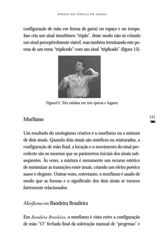     



configuração de mão em forma de garra) no espaço e no tempo.
Isso cria um sinal simultâneo “triplo”, desse modo não só criando
um sinal perceptivelmente visível, mas também terminando este po-
ema de um tema “triplicado” com um sinal “triplicado” (figura 15).




            Figura15: Três rainhas em três épocas e lugares


                                                                     151
Morfismo
                                                                     F
Um resultado do neologismo criativo é o morfismo ou a mistura
de dois sinais. Quando dois sinais são mórficos ou misturados, a
configuração de mão final, a locação e o movimento do sinal pre-
cedente são os mesmos que os parâmetros iniciais dos sinais sub-
seqüentes. Às vezes, a mistura é meramente um recurso estético
de minimizar as transições entre sinais, criando um efeito poético
suave e elegante. Outras vezes, entretanto, o morfismo é usado de
modo que as formas e o significado dos dois sinais se tornem
fortemente relacionados.


Morfismo em Bandeira Brasileira

Em Bandeira Brasileira, o morfismo é visto entre a configuração
de mão “O” fechada final da soletração manual de “progresso” e
 