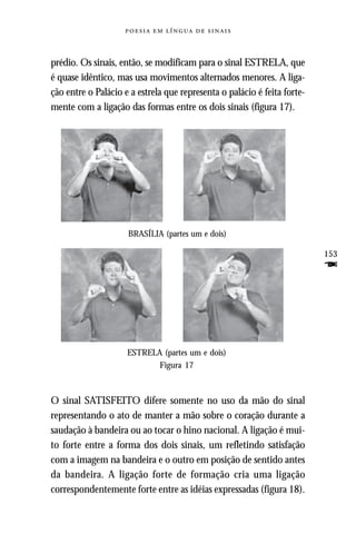     



prédio. Os sinais, então, se modificam para o sinal ESTRELA, que
é quase idêntico, mas usa movimentos alternados menores. A liga-
ção entre o Palácio e a estrela que representa o palácio é feita forte-
mente com a ligação das formas entre os dois sinais (figura 17).




                     BRASÍLIA (partes um e dois)

                                                                          153
                                                                          F



                     ESTRELA (partes um e dois)
                            Figura 17



O sinal SATISFEITO difere somente no uso da mão do sinal
representando o ato de manter a mão sobre o coração durante a
saudação à bandeira ou ao tocar o hino nacional. A ligação é mui-
to forte entre a forma dos dois sinais, um refletindo satisfação
com a imagem na bandeira e o outro em posição de sentido antes
da bandeira. A ligação forte de formação cria uma ligação
correspondentemente forte entre as idéias expressadas (figura 18).
 