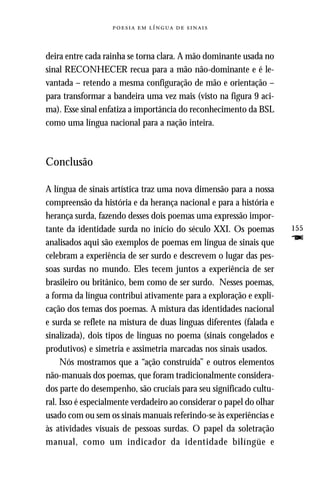     



deira entre cada rainha se torna clara. A mão dominante usada no
sinal RECONHECER recua para a mão não-dominante e é le-
vantada – retendo a mesma configuração de mão e orientação –
para transformar a bandeira uma vez mais (visto na figura 9 aci-
ma). Esse sinal enfatiza a importância do reconhecimento da BSL
como uma língua nacional para a nação inteira.



Conclusão

A língua de sinais artística traz uma nova dimensão para a nossa
compreensão da história e da herança nacional e para a história e
herança surda, fazendo desses dois poemas uma expressão impor-
tante da identidade surda no início do século XXI. Os poemas          155
analisados aqui são exemplos de poemas em língua de sinais que        F
celebram a experiência de ser surdo e descrevem o lugar das pes-
soas surdas no mundo. Eles tecem juntos a experiência de ser
brasileiro ou britânico, bem como de ser surdo. Nesses poemas,
a forma da língua contribui ativamente para a exploração e expli-
cação dos temas dos poemas. A mistura das identidades nacional
e surda se reflete na mistura de duas línguas diferentes (falada e
sinalizada), dois tipos de línguas no poema (sinais congelados e
produtivos) e simetria e assimetria marcadas nos sinais usados.
     Nós mostramos que a “ação construída” e outros elementos
não-manuais dos poemas, que foram tradicionalmente considera-
dos parte do desempenho, são cruciais para seu significado cultu-
ral. Isso é especialmente verdadeiro ao considerar o papel do olhar
usado com ou sem os sinais manuais referindo-se às experiências e
às atividades visuais de pessoas surdas. O papel da soletração
manual, como um indicador da identidade bilíngüe e
 