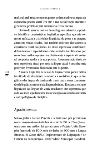   



      multicultural, mostra como os poetas podem quebrar as regras da
      expectativa poética atual (em que o uso da soletração manual é
      geralmente proibido) para aumentar o efeito poético.
           Dentro do recurso poético do neologismo extensivo, é possí-
      vel identificar características lingüísticas específicas que não so-
      mente enfatizam a criatividade lingüística do poeta e as imagens
      altamente visuais criadas, mas também reforçam diretamente a
      experiência visual dos poetas. Os sinais específicos visualmente-
      determinados e espacialmente-determinados identificados por
      meio dessa análise representam diretamente a experiência cultu-
      ral dos poetas surdos e de suas platéias. A representação direta de
      uma experiência visual por meio da língua visual é uma das mais
      poderosas ferramentas disponíveis para os poetas.
156        A análise lingüística desse uso da língua criativa para refletir a
f     identidade do sinalizante demonstra a contribuição que a lin-
      güística das línguas de sinais pode trazer para a nossa compreen-
      são da lingüística cultural das línguas de sinais. Enquanto o estudo
      lingüístico das línguas de sinais amadurece, nós esperamos que
      cada vez mais seja dada uma maior atenção aos aspectos culturais
      e antropológicos da disciplina.



      Agradecimentos

      Somos gratas a Nelson Pimenta e a Paul Scott por permitirem
      usar as imagens de seus trabalhos. A versão de BSL de Three Queens,
      usada para essa análise, foi gravada para o Projeto União Euro-
      péia financiado do ECO, série de dados do ECO para a Língua
      Britânica de Sinais (BSL). Departamento de Linguagem e de
      Ciência da comunicação, Universidade Municipal (Londres).
 