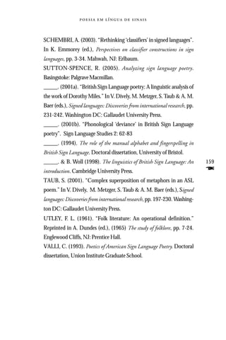     



SCHEMBRI, A. (2003). “Rethinking ‘classifiers’ in signed languages”.
In K. Emmorey (ed.), Perspectives on classifier constructions in sign
languages, pp. 3-34. Mahwah, NJ: Erlbaum.
SUTTON-SPENCE, R. (2005). Analyzing sign language poetry.
Basingstoke: Palgrave Macmillan.
_____. (2001a). “British Sign Language poetry: A linguistic analysis of
the work of Dorothy Miles.” In V. Dively, M. Metzger, S. Taub & A. M.
Baer (eds.), Signed languages: Discoveries from international research, pp.
231-242. Washington DC: Gallaudet University Press.
_____. (2001b). “Phonological ‘deviance’ in British Sign Language
poetry”. Sign Language Studies 2: 62-83
_____. (1994). The role of the manual alphabet and fingerspelling in
British Sign Language. Doctoral dissertation, University of Bristol.
_____. & B. Woll (1998). The linguistics of British Sign Language: An         159
introduction. Cambridge University Press.                                     F
TAUB, S. (2001). “Complex superposition of metaphors in an ASL
poem.” In V. Dively, M. Metzger, S. Taub & A. M. Baer (eds.), Signed
languages: Discoveries from international research, pp. 197-230. Washing-
ton DC: Gallaudet University Press.
UTLEY, F. L. (1961). “Folk literature: An operational definition.”
Reprinted in A. Dundes (ed.), (1965) The study of folklore, pp. 7-24.
Englewood Cliffs, NJ: Prentice Hall.
VALLI, C. (1993). Poetics of American Sign Language Poetry. Doctoral
dissertation, Union Institute Graduate School.
 