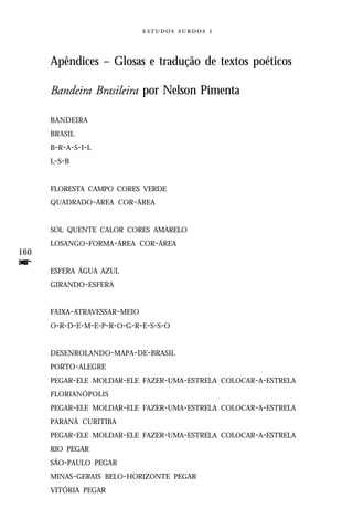   



      Apêndices – Glosas e tradução de textos poéticos

      Bandeira Brasileira por Nelson Pimenta

      BANDEIRA
      BRASIL
      B- R - A - S - I - L
      L-S -B


      FLORESTA CAMPO CORES VERDE
      QUADRADO-ÁREA COR-ÁREA


      SOL QUENTE CALOR CORES AMARELO
      LOSANGO-FORMA-ÁREA COR-ÁREA
160
f     ESFERA ÁGUA AZUL
      GIRANDO-ESFERA


      FAIXA-ATRAVESSAR-MEIO
      O-R-D-E-M-E-P-R-O-G-R-E-S-S-O


      DESENROLANDO-MAPA-DE-BRASIL
      PORTO-ALEGRE
      PEGAR-ELE MOLDAR-ELE FAZER-UMA-ESTRELA COLOCAR-A-ESTRELA
      FLORIANÓPOLIS
      PEGAR-ELE MOLDAR-ELE FAZER-UMA-ESTRELA COLOCAR-A-ESTRELA
      PARANÁ CURITIBA
      PEGAR-ELE MOLDAR-ELE FAZER-UMA-ESTRELA COLOCAR-A-ESTRELA
      RIO PEGAR
      SÃO-PAULO PEGAR
      MINAS-GERAIS BELO-HORIZONTE PEGAR
      VITÓRIA PEGAR
 