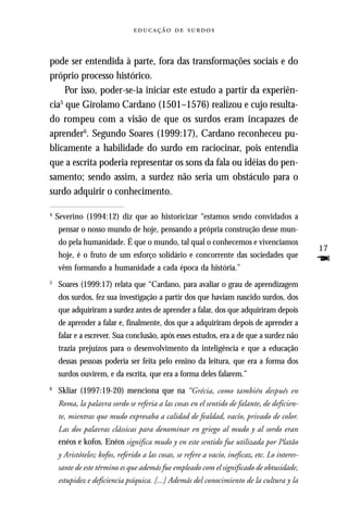   



pode ser entendida à parte, fora das transformações sociais e do
próprio processo histórico.
     Por isso, poder-se-ia iniciar este estudo a partir da experiên-
   5
cia que Girolamo Cardano (1501–1576) realizou e cujo resulta-
do rompeu com a visão de que os surdos eram incapazes de
aprender6. Segundo Soares (1999:17), Cardano reconheceu pu-
blicamente a habilidade do surdo em raciocinar, pois entendia
que a escrita poderia representar os sons da fala ou idéias do pen-
samento; sendo assim, a surdez não seria um obstáculo para o
surdo adquirir o conhecimento.

4
    Severino (1994:12) diz que ao historicizar “estamos sendo convidados a
    pensar o nosso mundo de hoje, pensando a própria construção desse mun-
    do pela humanidade. É que o mundo, tal qual o conhecemos e vivenciamos
                                                                                                17
    hoje, é o fruto de um esforço solidário e concorrente das sociedades que
    vêm formando a humanidade a cada época da história.”
                                                                                                F
5
    Soares (1999:17) relata que “Cardano, para avaliar o grau de aprendizagem
    dos surdos, fez sua investigação a partir dos que haviam nascido surdos, dos
    que adquiriram a surdez antes de aprender a falar, dos que adquiriram depois
    de aprender a falar e, finalmente, dos que a adquiriram depois de aprender a
    falar e a escrever. Sua conclusão, após esses estudos, era a de que a surdez não
    trazia prejuízos para o desenvolvimento da inteligência e que a educação
    dessas pessoas poderia ser feita pelo ensino da leitura, que era a forma dos
    surdos ouvirem, e da escrita, que era a forma deles falarem.”
6
    Skliar (1997:19-20) menciona que na “Grécia, como también después en
    Roma, la palavra sordo se referia a las cosas en el sentido de falante, de deficien-
    te, mientras que mudo expresaba a calidad de fealdad, vacío, privado de color.
    Las dos palavras clássicas para denominar en griego al mudo y al sordo eran
    enéos e kofos. Enéos significa mudo y en este sentido fue utilizada por Platão
    y Aristóteles; kofos, referido a las cosas, se refere a vacio, ineficaz, etc. Lo interes-
    sante de este término es que además fue empleado com el significado de obtusidade,
    estupidez e deficiencia psíquica. [...] Además del conocimiento de la cultura y la
 