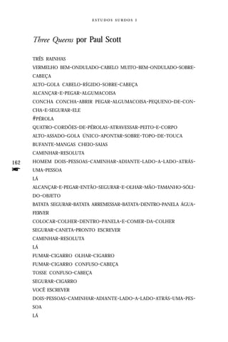   



      Three Queens por Paul Scott

      TRÊS RAINHAS
      VERMELHO BEM-ONDULADO-CABELO MUITO-BEM-ONDULADO-SOBRE-
      CABEÇA
      ALTO-GOLA CABELO-RÍGIDO-SOBRE-CABEÇA
      ALCANÇAR-E-PEGAR-ALGUMACOISA
      CONCHA CONCHA-ABRIR PEGAR-ALGUMACOISA -PEQUENO-DE-CON-
      CHA-E-SEGURAR-ELE
      #PÉROLA
      QUATRO-CORDÕES-DE-PÉROLAS-ATRAVESSAR-PEITO-E-CORPO
      ALTO-ASSADO-GOLA ÚNICO-APONTAR -SOBRE-TOPO-DE-TOUCA
      BUFANTE-MANGAS CHEIO-SAIAS
      CAMINHAR-RESOLUTA

162   HOMEM DOIS - PESSOAS - CAMINHAR -ADIANTE -LADO - A- LADO -ATRÁS-

f     UMA-PESSOA
      LÁ
      ALCANÇAR-E-PEGAR-ENTÃO-SEGURAR-E-OLHAR-MÃO-TAMANHO-SÓLI-
      DO - OBJETO
      BATATA SEGURAR-BATATA ARREMESSAR-BATATA-DENTRO-PANELA ÁGUA-
      FERVER
      COLOCAR-COLHER-DENTRO -PANELA-E-COMER-DA-COLHER
      SEGURAR-CANETA-PRONTO ESCREVER
      CAMINHAR-RESOLUTA
      LÁ
      FUMAR-CIGARRO OLHAR-CIGARRO
      FUMAR-CIGARRO CONFUSO-CABEÇA
      TOSSE CONFUSO-CABEÇA
      SEGURAR-CIGARRO
      VOCÊ ESCREVER
      DOIS- PESSOAS- CAMINHAR -ADIANTE -LADO -A-LADO-ATRÁS-UMA -PES-
      SOA
      LÁ
 