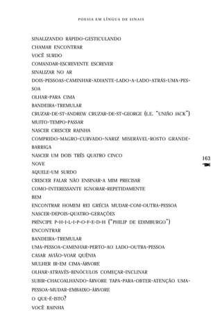     


SINALIZANDO RÁPIDO -GESTICULANDO
CHAMAR ENCONTRAR
VOCÊ SURDO
COMANDAR-ESCREVENTE ESCREVER
SINALIZAR NO AR
DOIS- PESSOAS- CAMINHAR -ADIANTE -LADO -A-LADO-ATRÁS-UMA -PES-
SOA
OLHAR-PARA CIMA
BANDEIRA-TREMULAR
CRUZAR-DE-ST-ANDREW CRUZAR-DE-ST-GEORGE (I.E.       “UNIÃO   JACK”)
MUITO-TEMPO-PASSAR
NASCER CRESCER RAINHA
COMPRIDO - MAGRO- CURVADO - NARIZ MISERÁVEL - ROSTO GRANDE -
BARRIGA
NASCER UM DOIS TRÊS QUATRO CINCO
                                                                      163
NOVE
AQUELE-UM SURDO
                                                                      F
CRESCER FALAR NÃO ENSINAR-A MIM PRECISAR
COMO-INTERESSANTE IGNORAR-REPETIDAMENTE
BEM
ENCONTRAR HOMEM REI GRÉCIA MUDAR-COM-OUTRA-PESSOA
NASCER-DEPOIS-QUATRO-GERAÇÕES
PRÍNCIPE P-H-I-L-I-P-O-F-E-D-H   (“PHILIP   DE EDIMBURGO”)
ENCONTRAR
BANDEIRA-TREMULAR
UMA-PESSOA-CAMINHAR-PERTO-AO LADO-OUTRA-PESSOA
CASAR AVIÃO-VOAR QUÊNIA
MULHER IR-EM CIMA-ÁRVORE
OLHAR-ATRAVÉS-BINÓCULOS COMEÇAR-INCLINAR
SUBIR-CHACOALHANDO-ÁRVORE TAPA-PARA-OBTER-ATENÇÃO UMA-
PESSOA-MUDAR-EMBAIXO-ÁRVORE
O QUE-É-ISTO?
VOCÊ RAINHA
 