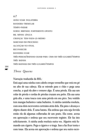   


      EU?
      AVIÃO-VOAR INGLATERRA
      BANDEIRA-TREMULAR
      TEMPO-PASSAR
      SURDO IRRITADO FORTEMENTE-OPOSTO
      BSL MINHA LÍNGUA
      CRIANÇAS TEM-NADA-LÁ-MESMO
      MARCHAR-EM-PROCISSÃO
      ALCANÇAR - NO - FINAL
      RECONHECER
      BANDEIRA- VOAR
      TRÊS-PESSOAS/RAINHAS-OLHAR-PARA CIMA-DE-TRÊS-LUGARES/TEMPOS
      TRÊS RAINHA
      TRÊS-RAINHAS-EM-TRÊS-LUGARES/TEMPOS
164
f     Three Queens

      Narração traduzida da BSL:
      Está aqui uma rainha com cabelo crespo vermelho que está em pé
      no alto de sua cabeça. Ela se estende para o chão e pega uma
      concha, a qual ela abre e remove algo. É uma pérola. Ela usa um
      colar de pérola e cordas de pérolas cruzam seu peito. Ela usa uma
      gola alta, e uma touca com uma pérola em seu pico. Seu vestido
      tem mangas bufantes e saias bufantes. A rainha caminha resoluta,
      com seus dois escreventes cortesãos atrás dela. Ela pára e alcança o
      objeto diante dela. É uma batata. Ela ordena que esta seja fervida
      então ela dá algumas colheradas de um prato. Ela come, acena
      em aprovação e ordena que seu escrevente registre. Ele faz isto
      solicitamente. A rainha anda resoluta outra vez. Alguém está fu-
      mando um cigarro. Pega o cigarro e o traga. Isso a faz ficar tonta e
      com tosse. Ela acena em aprovação e ordena que seu outro escre-
 