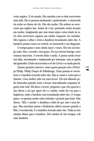     



vente registre. E ele atende. Ela caminha com os dois escreventes
atrás dela. Ela vê pessoas sinalizando e gesticulando, e estarrecida
ela então os chama até ela. Eles são surdos. Ela ordena ao escre-
vente que registre isso. Assim ele o faz, prestando muita atenção
aos surdos, imaginando que seus sinais sejam como sinais no ar.
Os dois escreventes seguem sua rainha enquanto ela caminha.
Eles erguem o olhar e vêem a bandeira tremulando sobre eles. A
bandeira possui cruzes na vertical, na horizontal e nas diagonais.
    O tempo passa e uma rainha nasce e cresce. Ela tem um lon-
go nariz, fino, curvado e sem graça. De sua enorme barriga, nove
crianças nasceram. A terceira delas é surda. A pessoa surda cresce
sem falar, necessitando e implorando por instrução, mas os apelos
são ignorados. Então ela encontra o rei da Grécia e se muda para lá.
    Quatro gerações nascem e nessa quarta geração está o Prínci-       165
pe Philip, Philip Duque de Edimburgo. Duas pessoas se encon-           F
tram e a bandeira tremula sobre elas. Elas se casam e voam para o
Quênia. Uma mulher sobe em uma árvore. Ela está olhando pe-
los binóculos quando sente a árvore chacoalhando enquanto al-
guém sobe nela. Ela desce a árvore, pergunta o que eles querem e
eles dizem a ela que agora ela é a rainha, então ela voa para a
Inglaterra, onde a bandeira está tremulando sobre eles. O tempo
passa e as pessoas surdas estão irritadas e prontas para lutar. Elas
dizem, “BSL é minha” e desafiam a idéia de que não é uma lín-
gua. Elas marcham juntas e finalmente obtêm sucesso quando a
BSL é reconhecida. E a bandeira tremula sobre eles. Todas as três
rainhas olham para a bandeira. Três rainhas de três tempos, sob
uma bandeira.
 