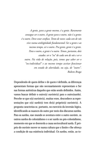 A gente, para a gente mesmo, é a gente. Raramente
           consegue ser o outro. A gente para o outro, não é a gente;
       é o outro. Deve estar confuso. Tento de novo: cada um de nós
             vive numa ambigüidade fundamental: Ser a gente e ao
                mesmo tempo, ser o outro. Pra gente, gente é a gente.
               Para o outro, a gente é o outro. Temos, portanto, dois
                         estados: ser o “eu” de cada um de nós e ser o
           outro. Na vida de relação, pois, temos que saber ser o
           “eu-individual” e ao mesmo tempo aceitar funcionar
                    em estado de alteridade, ou seja, de “outro”.
                                                       Rubem Braga


Dependendo de quem define e de quem é definido, as diferenças
apresentam formas que não necessariamente representam o Ser
nas formas autênticas daqueles que estão sendo definidos. Assim,
vamos buscar definir o outro(s) ouvinte(s) para o outro(surdo).
Percebe-se que o(s) ouvinte(s), muitas vezes, desconhece as repre-
sentações que o(s) surdo(s) tem do(s) próprio(s) ouvinte(s). A
proposta caracteriza-se, portanto, no exercício da inversão lógica,
identificando as nuances do outro por meio dos discursos surdos.
Para os surdos, esse mundo se aventura entre o outro ouvinte, os
outros surdos do colonialismo e o ser surdo no pós-colonialismo,
momento em que se desenrola a causa sociocultural surda. É pró-
prio do ouvinte mover-se numa cultura que o limite e lhe ofereça
a condição de sua existência individual. Os surdos, então, ao to-
 